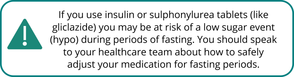 Warning: If you use insulin or sulphonylurea tablets (like gliclazide) you may be at risk of a low sugar event (hypo) during periods of fasting. You should speak to your healthcare team about how to safely adjust your medication for fasting periods.
